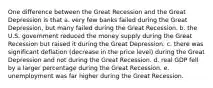 One difference between the Great Recession and the Great Depression is that a. very few banks failed during the Great Depression, but many failed during the Great Recession. b. the U.S. government reduced the money supply during the Great Recession but raised it during the Great Depression. c. there was significant deflation (decrease in the price level) during the Great Depression and not during the Great Recession. d. real GDP fell by a larger percentage during the Great Recession. e. unemployment was far higher during the Great Recession.