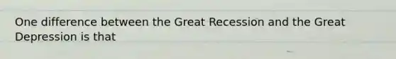 One difference between the Great Recession and the Great Depression is that