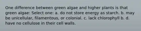 One difference between green algae and higher plants is that green algae: Select one: a. do not store energy as starch. b. may be unicellular, filamentous, or colonial. c. lack chlorophyll b. d. have no cellulose in their cell walls.