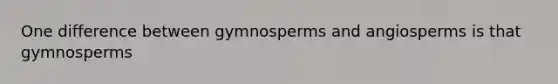 One difference between gymnosperms and angiosperms is that gymnosperms