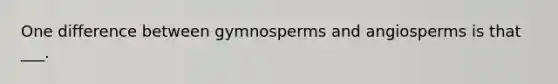 One difference between gymnosperms and angiosperms is that ___.