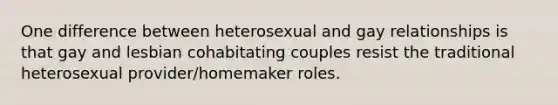 One difference between heterosexual and gay relationships is that gay and lesbian cohabitating couples resist the traditional heterosexual provider/homemaker roles.