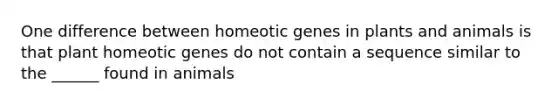 One difference between homeotic genes in plants and animals is that plant homeotic genes do not contain a sequence similar to the ______ found in animals