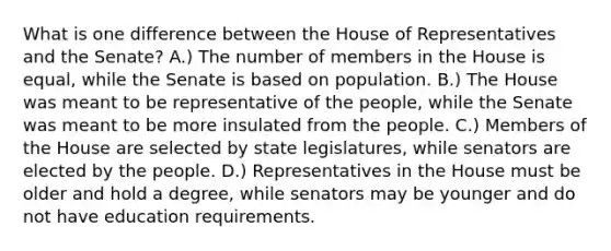 What is one difference between the House of Representatives and the Senate? A.) The number of members in the House is equal, while the Senate is based on population. B.) The House was meant to be representative of the people, while the Senate was meant to be more insulated from the people. C.) Members of the House are selected by state legislatures, while senators are elected by the people. D.) Representatives in the House must be older and hold a degree, while senators may be younger and do not have education requirements.