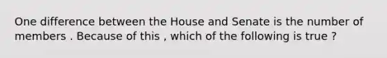 One difference between the House and Senate is the number of members . Because of this , which of the following is true ?