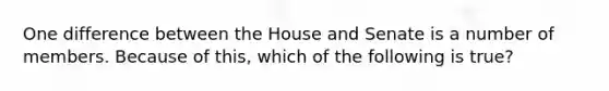 One difference between the House and Senate is a number of members. Because of this, which of the following is true?