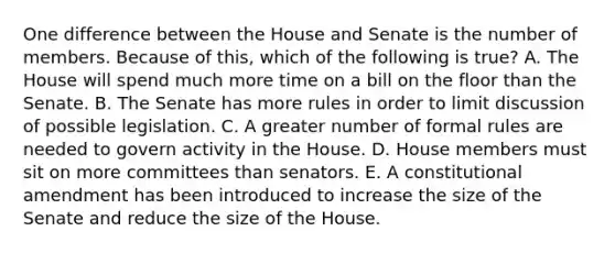 One difference between the House and Senate is the number of members. Because of this, which of the following is true? A. The House will spend much more time on a bill on the floor than the Senate. B. The Senate has more rules in order to limit discussion of possible legislation. C. A greater number of formal rules are needed to govern activity in the House. D. House members must sit on more committees than senators. E. A constitutional amendment has been introduced to increase the size of the Senate and reduce the size of the House.