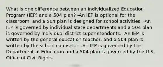 What is one difference between an Individualized Education Program (IEP) and a 504 plan? -An IEP is optional for the classroom, and a 504 plan is designed for school activities. -An IEP is governed by individual state departments and a 504 plan is governed by individual district superintendents. -An IEP is written by the general education teacher, and a 504 plan is written by the school counselor. -An IEP is governed by the Department of Education and a 504 plan is governed by the U.S. Office of Civil Rights.