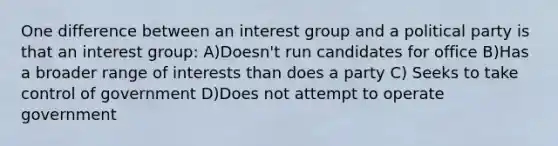 One difference between an interest group and a political party is that an interest group: A)Doesn't run candidates for office B)Has a broader range of interests than does a party C) Seeks to take control of government D)Does not attempt to operate government