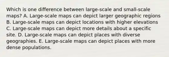 Which is one difference between large-scale and small-scale maps? A. Large-scale maps can depict larger geographic regions B. Large-scale maps can depict locations with higher elevations C. Large-scale maps can depict more details about a specific site. D. Large-scale maps can depict places with diverse geographies. E. Large-scale maps can depict places with more dense populations.