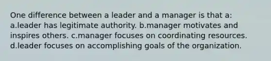 One difference between a leader and a manager is that a: a.leader has legitimate authority. b.manager motivates and inspires others. c.manager focuses on coordinating resources. d.leader focuses on accomplishing goals of the organization.