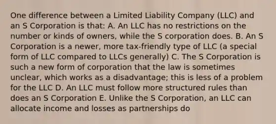 One difference between a Limited Liability Company (LLC) and an S Corporation is that: A. An LLC has no restrictions on the number or kinds of owners, while the S corporation does. B. An S Corporation is a newer, more tax-friendly type of LLC (a special form of LLC compared to LLCs generally) C. The S Corporation is such a new form of corporation that the law is sometimes unclear, which works as a disadvantage; this is less of a problem for the LLC D. An LLC must follow more structured rules than does an S Corporation E. Unlike the S Corporation, an LLC can allocate income and losses as partnerships do