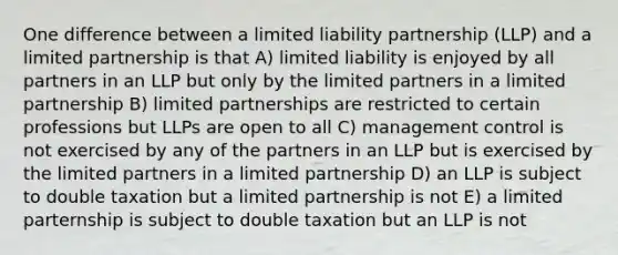 One difference between a limited liability partnership (LLP) and a limited partnership is that A) limited liability is enjoyed by all partners in an LLP but only by the limited partners in a limited partnership B) limited partnerships are restricted to certain professions but LLPs are open to all C) management control is not exercised by any of the partners in an LLP but is exercised by the limited partners in a limited partnership D) an LLP is subject to double taxation but a limited partnership is not E) a limited parternship is subject to double taxation but an LLP is not