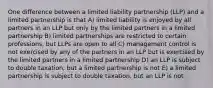 One difference between a limited liability partnership (LLP) and a limited partnership is that A) limited liability is enjoyed by all partners in an LLP but only by the limited partners in a limited partnership B) limited partnerships are restricted to certain professions, but LLPs are open to all C) management control is not exercised by any of the partners in an LLP but is exercised by the limited partners in a limited partnership D) an LLP is subject to double taxation, but a limited partnership is not E) a limited partnership is subject to double taxation, but an LLP is not