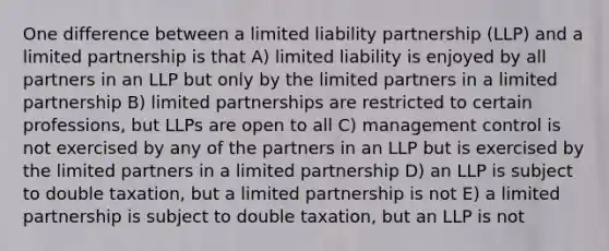 One difference between a limited liability partnership (LLP) and a limited partnership is that A) limited liability is enjoyed by all partners in an LLP but only by the limited partners in a limited partnership B) limited partnerships are restricted to certain professions, but LLPs are open to all C) management control is not exercised by any of the partners in an LLP but is exercised by the limited partners in a limited partnership D) an LLP is subject to double taxation, but a limited partnership is not E) a limited partnership is subject to double taxation, but an LLP is not