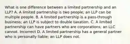 What is one difference between a limited partnership and an LLP? A. A limited partnership is two people; an LLP can be multiple people. B. A limited partnership is a pass-through business; an LLP is subject to double taxation. C. A limited partnership can have partners who are corporations; an LLC cannot. Incorrect D. A limited partnership has a general partner who is personally liable; an LLP does not.