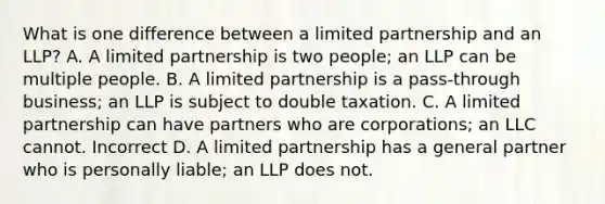 What is one difference between a limited partnership and an LLP? A. A limited partnership is two people; an LLP can be multiple people. B. A limited partnership is a pass-through business; an LLP is subject to double taxation. C. A limited partnership can have partners who are corporations; an LLC cannot. Incorrect D. A limited partnership has a general partner who is personally liable; an LLP does not.