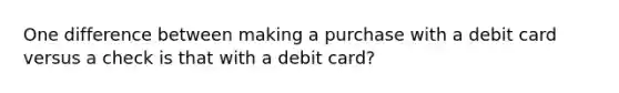 One difference between making a purchase with a debit card versus a check is that with a debit card?