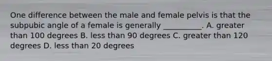 One difference between the male and female pelvis is that the subpubic angle of a female is generally __________. A. <a href='https://www.questionai.com/knowledge/ktgHnBD4o3-greater-than' class='anchor-knowledge'>greater than</a> 100 degrees B. <a href='https://www.questionai.com/knowledge/k7BtlYpAMX-less-than' class='anchor-knowledge'>less than</a> 90 degrees C. greater than 120 degrees D. less than 20 degrees