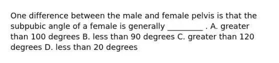 One difference between the male and female pelvis is that the subpubic angle of a female is generally _________ . A. greater than 100 degrees B. less than 90 degrees C. greater than 120 degrees D. less than 20 degrees