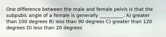 One difference between the male and female pelvis is that the subpubic angle of a female is generally __________. A) greater than 100 degrees B) less than 90 degrees C) greater than 120 degrees D) less than 20 degrees