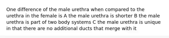 One difference of the male urethra when compared to the urethra in the female is A the male urethra is shorter B the male urethra is part of two body systems C the male urethra is unique in that there are no additional ducts that merge with it