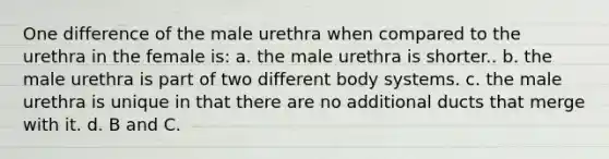 One difference of the male urethra when compared to the urethra in the female is: a. the male urethra is shorter.. b. the male urethra is part of two different body systems. c. the male urethra is unique in that there are no additional ducts that merge with it. d. B and C.