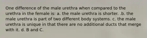 One difference of the male urethra when compared to the urethra in the female is: a. the male urethra is shorter. .b. the male urethra is part of two different body systems. c. the male urethra is unique in that there are no additional ducts that merge with it. d. B and C.