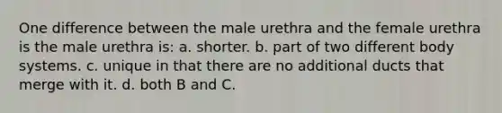 One difference between the male urethra and the female urethra is the male urethra is: a. shorter. b. part of two different body systems. c. unique in that there are no additional ducts that merge with it. d. both B and C.