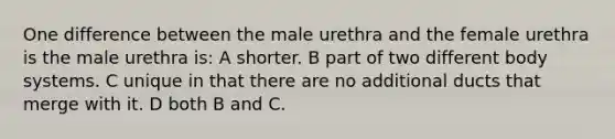 One difference between the male urethra and the female urethra is the male urethra is: A shorter. B part of two different body systems. C unique in that there are no additional ducts that merge with it. D both B and C.