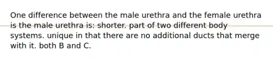 One difference between the male urethra and the female urethra is the male urethra is: shorter. part of two different body systems. unique in that there are no additional ducts that merge with it. both B and C.