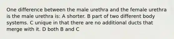 One difference between the male urethra and the female urethra is the male urethra is: A shorter. B part of two different body systems. C unique in that there are no additional ducts that merge with it. D both B and C