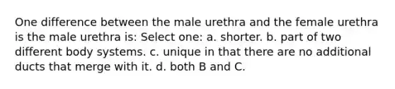 One difference between the male urethra and the female urethra is the male urethra is: Select one: a. shorter. b. part of two different body systems. c. unique in that there are no additional ducts that merge with it. d. both B and C.