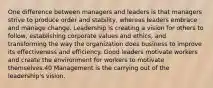 One difference between managers and leaders is that managers strive to produce order and stability, whereas leaders embrace and manage change. Leadership is creating a vision for others to follow, establishing corporate values and ethics, and transforming the way the organization does business to improve its effectiveness and efficiency. Good leaders motivate workers and create the environment for workers to motivate themselves.40 Management is the carrying out of the leadership's vision.