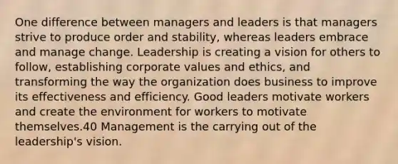 One difference between managers and leaders is that managers strive to produce order and stability, whereas leaders embrace and manage change. Leadership is creating a vision for others to follow, establishing corporate values and ethics, and transforming the way the organization does business to improve its effectiveness and efficiency. Good leaders motivate workers and create the environment for workers to motivate themselves.40 Management is the carrying out of the leadership's vision.