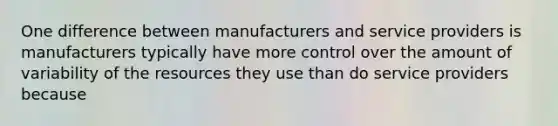 One difference between manufacturers and service providers is manufacturers typically have more control over the amount of variability of the resources they use than do service providers because