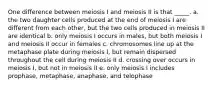 One difference between meiosis I and meiosis II is that _____. a. the two daughter cells produced at the end of meiosis I are different from each other, but the two cells produced in meiosis II are identical b. only meiosis I occurs in males, but both meiosis I and meiosis II occur in females c. chromosomes line up at the metaphase plate during meiosis I, but remain dispersed throughout the cell during meiosis II d. crossing over occurs in meiosis I, but not in meiosis II e. only meiosis I includes prophase, metaphase, anaphase, and telophase