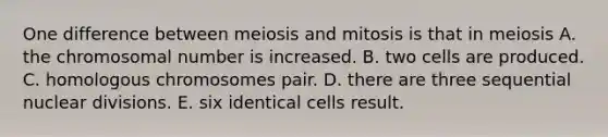 One difference between meiosis and mitosis is that in meiosis A. the chromosomal number is increased. B. two cells are produced. C. homologous chromosomes pair. D. there are three sequential nuclear divisions. E. six identical cells result.