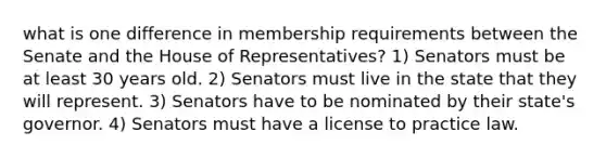 what is one difference in membership requirements between the Senate and the House of Representatives? 1) Senators must be at least 30 years old. 2) Senators must live in the state that they will represent. 3) Senators have to be nominated by their state's governor. 4) Senators must have a license to practice law.