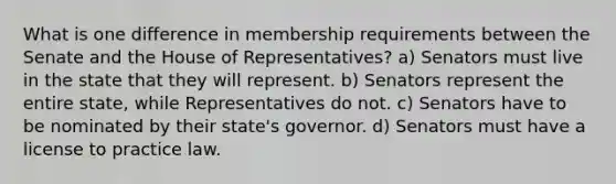 What is one difference in membership requirements between the Senate and the House of Representatives? a) Senators must live in the state that they will represent. b) Senators represent the entire state, while Representatives do not. c) Senators have to be nominated by their state's governor. d) Senators must have a license to practice law.