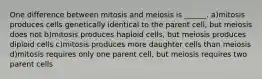 One difference between mitosis and meiosis is ______. a)mitosis produces cells genetically identical to the parent cell, but meiosis does not b)mitosis produces haploid cells, but meiosis produces diploid cells c)mitosis produces more daughter cells than meiosis d)mitosis requires only one parent cell, but meiosis requires two parent cells