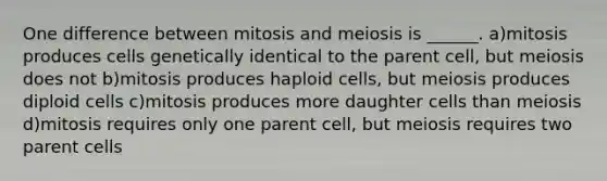 One difference between mitosis and meiosis is ______. a)mitosis produces cells genetically identical to the parent cell, but meiosis does not b)mitosis produces haploid cells, but meiosis produces diploid cells c)mitosis produces more daughter cells than meiosis d)mitosis requires only one parent cell, but meiosis requires two parent cells