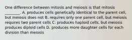 One difference between mitosis and meiosis is that mitosis ________. A. produces cells genetically identical to the parent cell, but meiosis does not B. requires only one parent cell, but meiosis requires two parent cells C. produces haploid cells, but meiosis produces diploid cells D. produces more daughter cells for each division than meiosis