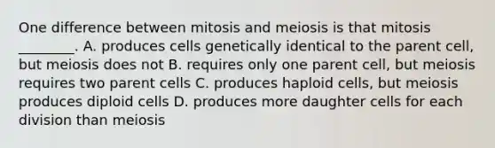 One difference between mitosis and meiosis is that mitosis ________. A. produces cells genetically identical to the parent cell, but meiosis does not B. requires only one parent cell, but meiosis requires two parent cells C. produces haploid cells, but meiosis produces diploid cells D. produces more daughter cells for each division than meiosis