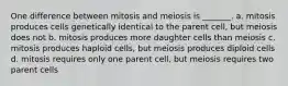 One difference between mitosis and meiosis is _______. a. mitosis produces cells genetically identical to the parent cell, but meiosis does not b. mitosis produces more daughter cells than meiosis c. mitosis produces haploid cells, but meiosis produces diploid cells d. mitosis requires only one parent cell, but meiosis requires two parent cells