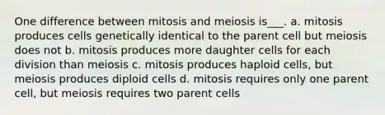 One difference between mitosis and meiosis is___. a. mitosis produces cells genetically identical to the parent cell but meiosis does not b. mitosis produces more daughter cells for each division than meiosis c. mitosis produces haploid cells, but meiosis produces diploid cells d. mitosis requires only one parent cell, but meiosis requires two parent cells