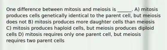 One difference between mitosis and meiosis is ______. A) mitosis produces cells genetically identical to the parent cell, but meiosis does not B) mitosis produces more daughter cells than meiosis C) mitosis produces haploid cells, but meiosis produces diploid cells D) mitosis requires only one parent cell, but meiosis requires two parent cells