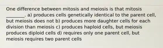 One difference between mitosis and meiosis is that mitosis ________. a) produces cells genetically identical to the parent cell, but meiosis does not b) produces more daughter cells for each division than meiosis c) produces haploid cells, but meiosis produces diploid cells d) requires only one parent cell, but meiosis requires two parent cells