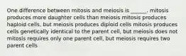 One difference between mitosis and meiosis is ______. mitosis produces more daughter cells than meiosis mitosis produces haploid cells, but meiosis produces diploid cells mitosis produces cells genetically identical to the parent cell, but meiosis does not mitosis requires only one parent cell, but meiosis requires two parent cells