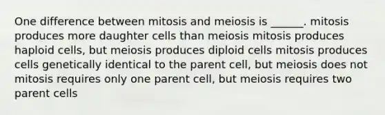 One difference between mitosis and meiosis is ______. mitosis produces more daughter cells than meiosis mitosis produces haploid cells, but meiosis produces diploid cells mitosis produces cells genetically identical to the parent cell, but meiosis does not mitosis requires only one parent cell, but meiosis requires two parent cells